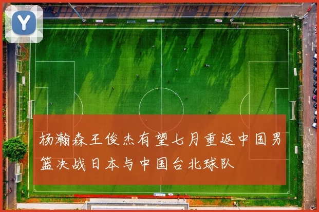 杨瀚森王俊杰有望七月重返中国男篮决战日本与中国台北球队