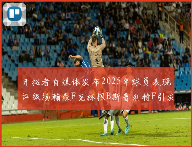 开拓者自媒体发布2025年球员表现评级杨瀚森F克林根B斯普利特F引发热议