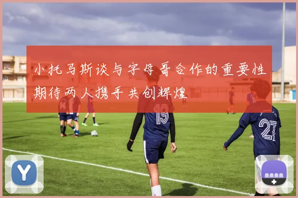 小托马斯谈与字母哥合作的重要性期待两人携手共创辉煌