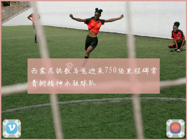 西蒙尼执教马竞迎来750场里程碑常青树精神永驻球队