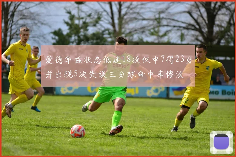 爱德华兹状态低迷18投仅中7得23分并出现5次失误三分球命中率惨淡
