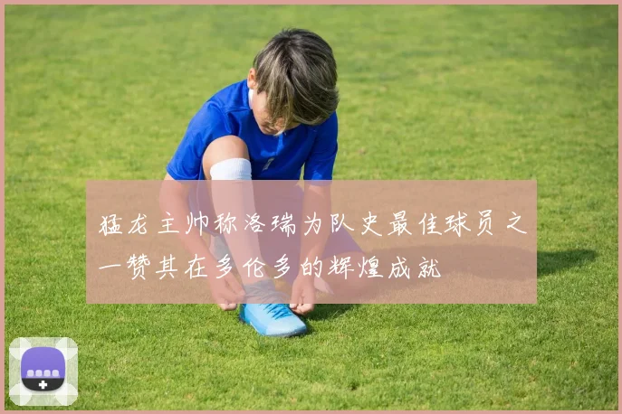 猛龙主帅称洛瑞为队史最佳球员之一赞其在多伦多的辉煌成就