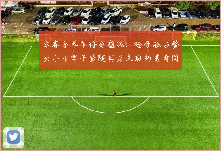 本赛季单节得分盛况：哈登独占鳌头小卡华子紧随其后文班约基奇同创佳绩