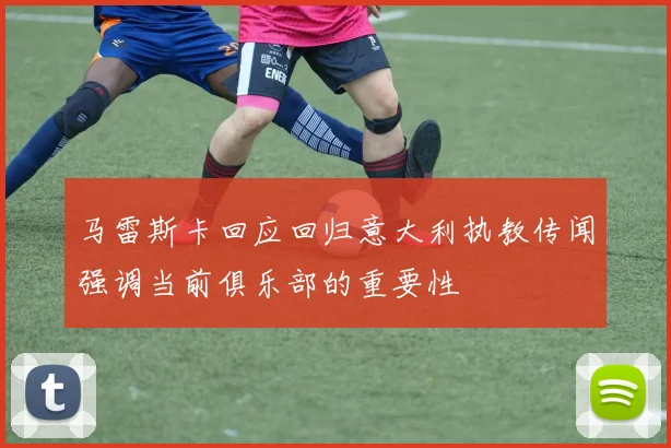 马雷斯卡回应回归意大利执教传闻强调当前俱乐部的重要性