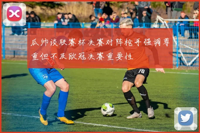 瓜帅谈联赛杯决赛对阵枪手强调尊重但不及欧冠决赛重要性