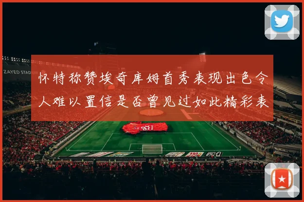 怀特称赞埃奇库姆首秀表现出色令人难以置信是否曾见过如此精彩表现
