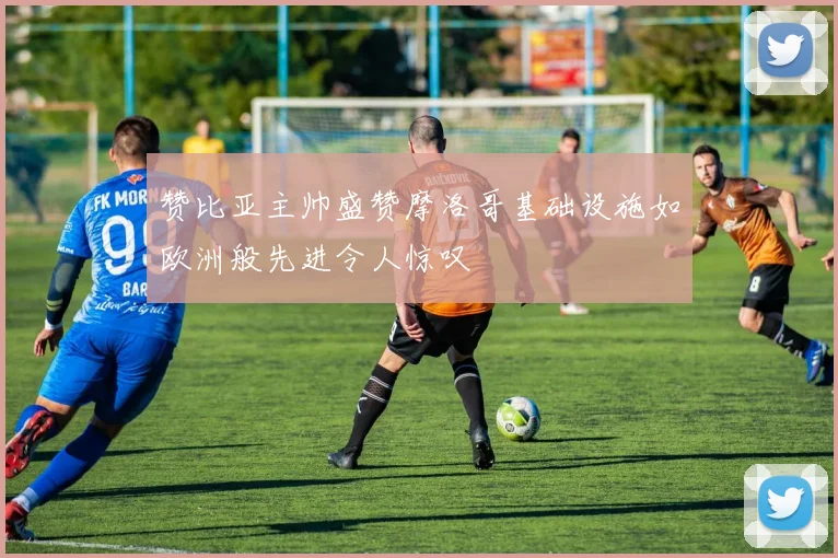 赞比亚主帅盛赞摩洛哥基础设施如欧洲般先进令人惊叹