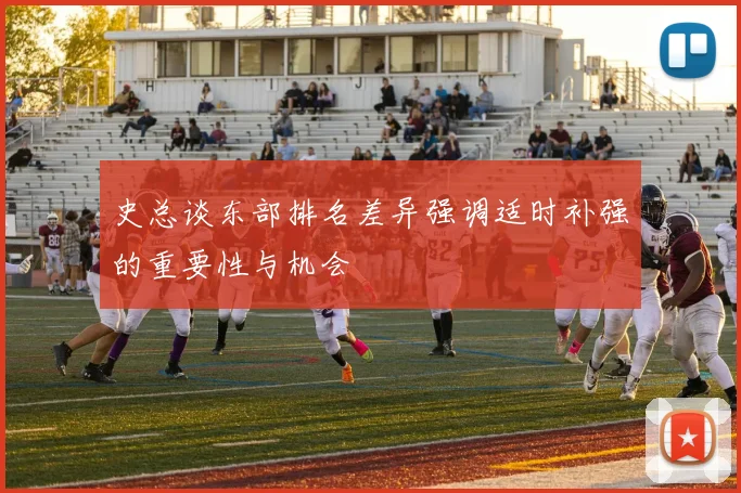 史总谈东部排名差异强调适时补强的重要性与机会