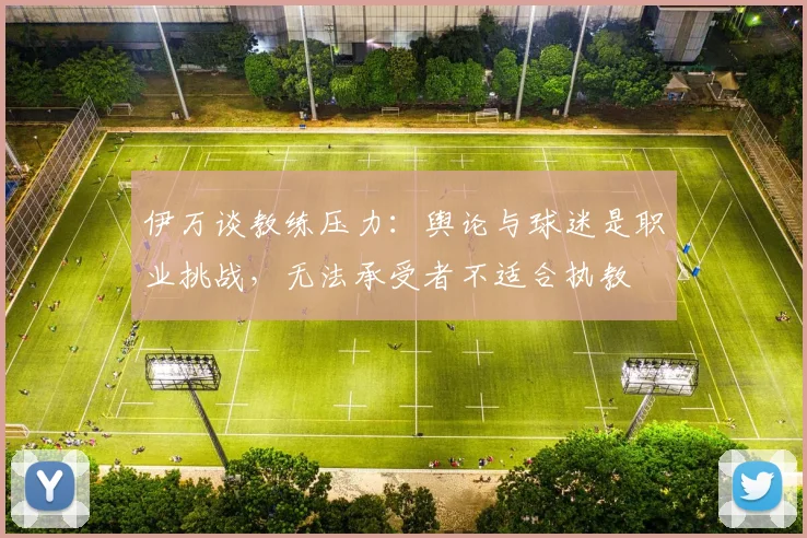伊万谈教练压力：舆论与球迷是职业挑战，无法承受者不适合执教