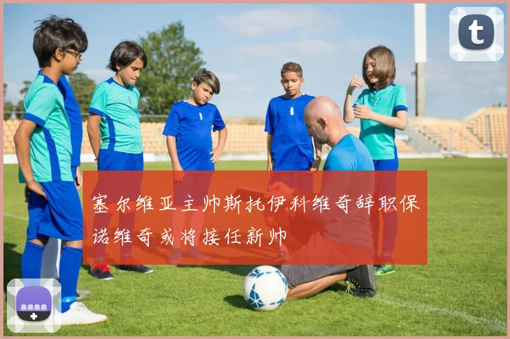 塞尔维亚主帅斯托伊科维奇辞职保诺维奇或将接任新帅