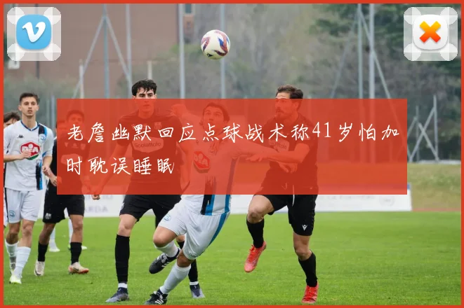 老詹幽默回应点球战术称41岁怕加时耽误睡眠