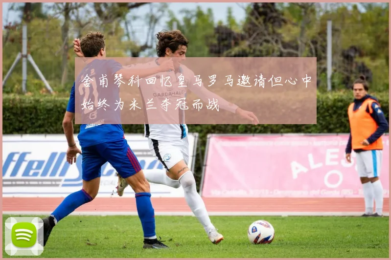 舍甫琴科回忆皇马罗马邀请但心中始终为米兰夺冠而战