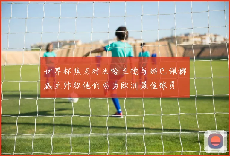 世界杯焦点对决哈兰德与姆巴佩挪威主帅称他们或为欧洲最佳球员