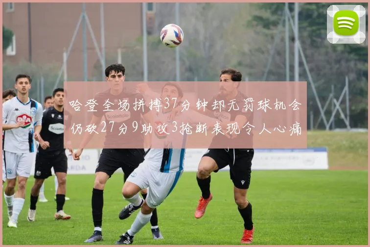 哈登全场拼搏37分钟却无罚球机会仍砍27分9助攻3抢断表现令人心痛