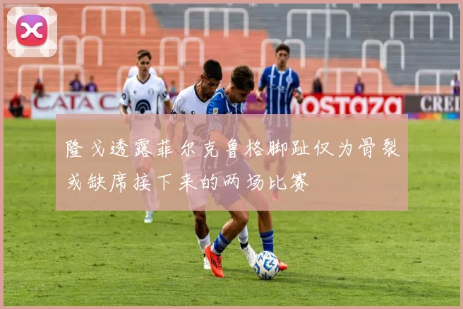 隆戈透露菲尔克鲁格脚趾仅为骨裂或缺席接下来的两场比赛