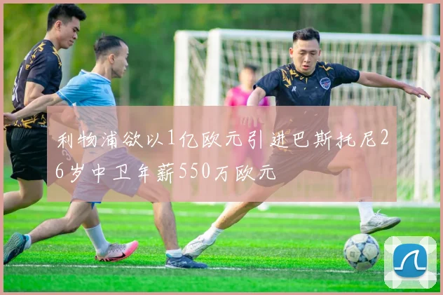利物浦欲以1亿欧元引进巴斯托尼26岁中卫年薪550万欧元