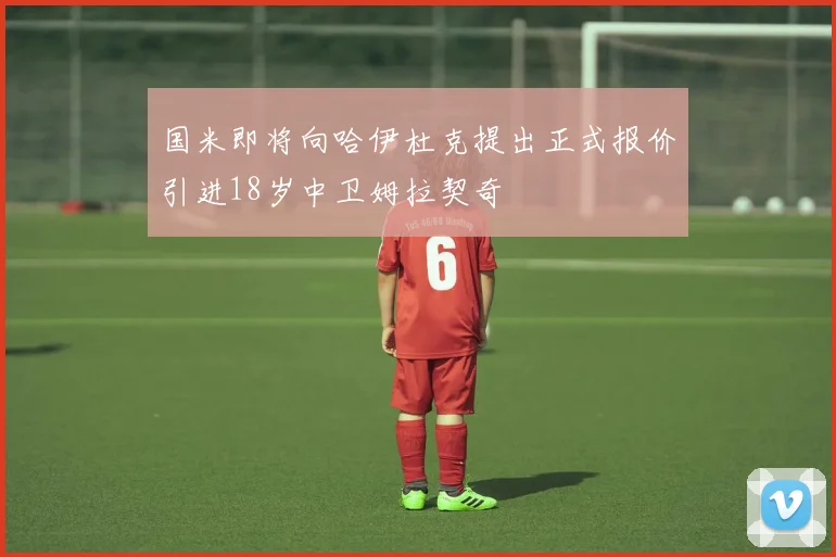 国米即将向哈伊杜克提出正式报价引进18岁中卫姆拉契奇