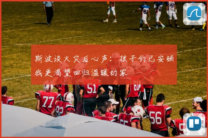 斯波谈火灾后心声：孩子们已安顿我更渴望回归温暖的家