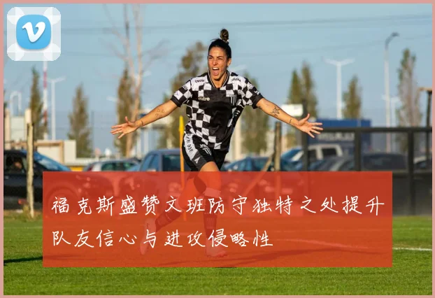 福克斯盛赞文班防守独特之处提升队友信心与进攻侵略性