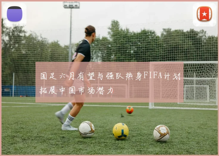 国足六月有望与强队热身FIFA计划拓展中国市场潜力