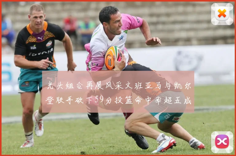 光头组合再展风采文班亚马与凯尔登联手砍下59分投篮命中率超五成