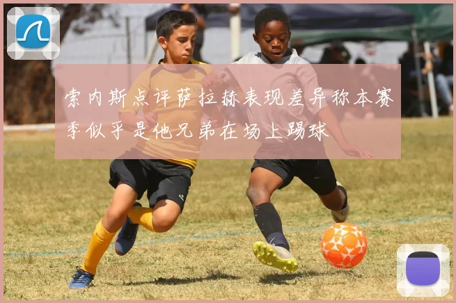 索内斯点评萨拉赫表现差异称本赛季似乎是他兄弟在场上踢球