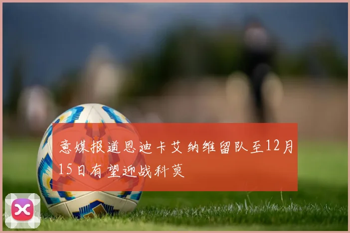 意媒报道恩迪卡艾纳维留队至12月15日有望迎战科莫