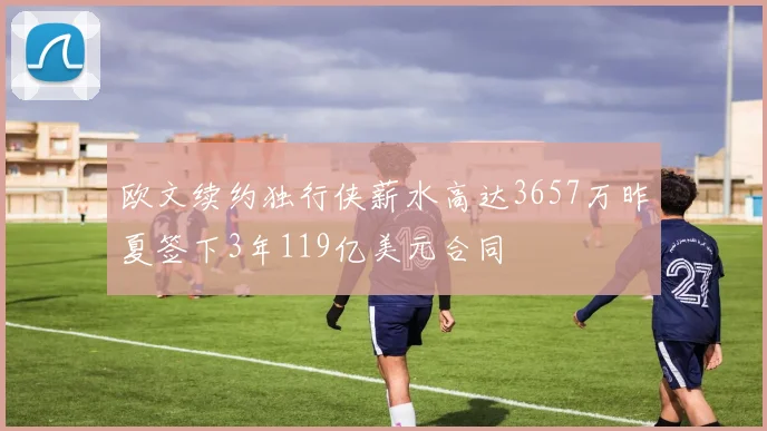欧文续约独行侠薪水高达3657万昨夏签下3年119亿美元合同